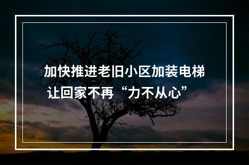 加快推进老旧小区加装电梯 让回家不再“力不从心”