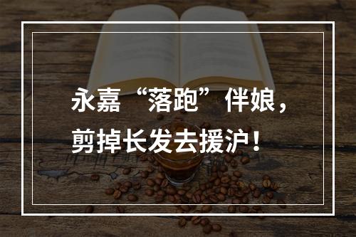 永嘉“落跑”伴娘，剪掉长发去援沪！