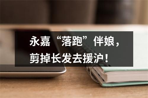 永嘉“落跑”伴娘，剪掉长发去援沪！