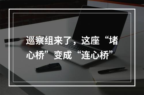 巡察组来了，这座“堵心桥”变成“连心桥”
