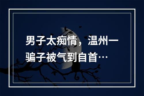 男子太痴情，温州一骗子被气到自首…