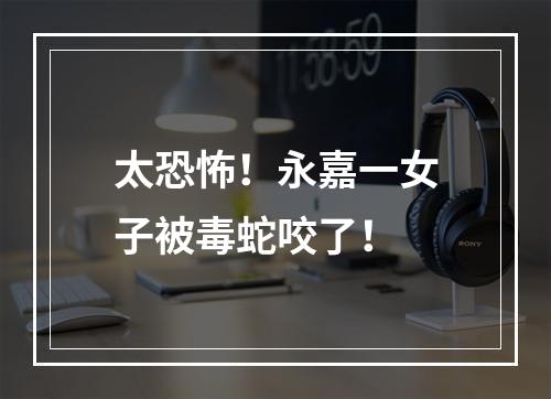 太恐怖！永嘉一女子被毒蛇咬了！