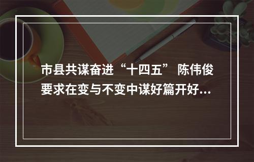 市县共谋奋进“十四五” 陈伟俊要求在变与不变中谋好篇开好局