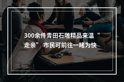 300余件青田石雕精品来温“走亲” 市民可前往一睹为快
