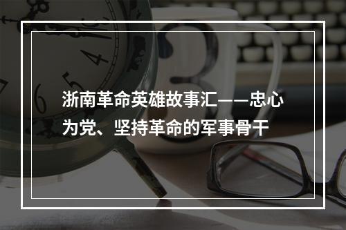 浙南革命英雄故事汇——忠心为党、坚持革命的军事骨干