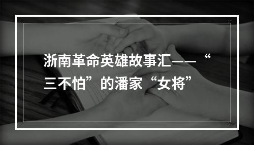 浙南革命英雄故事汇——“三不怕”的潘家“女将”