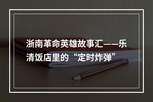 浙南革命英雄故事汇——乐清饭店里的“定时炸弹”