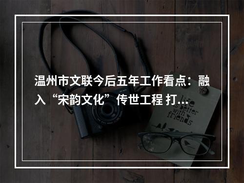 温州市文联今后五年工作看点：融入“宋韵文化”传世工程 打造“艺术乡建”省域典范