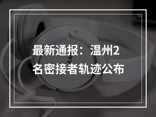 最新通报：温州2名密接者轨迹公布