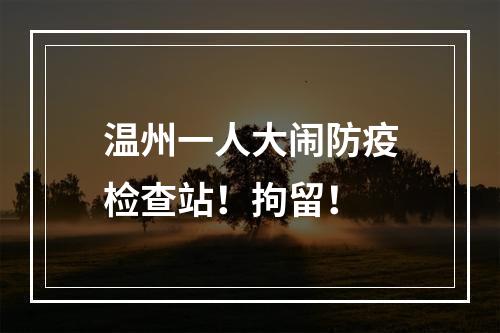 温州一人大闹防疫检查站！拘留！