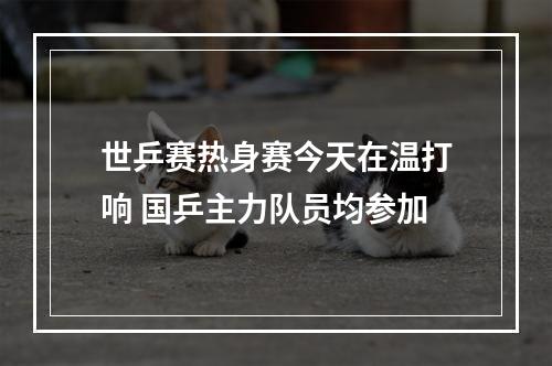 世乒赛热身赛今天在温打响 国乒主力队员均参加