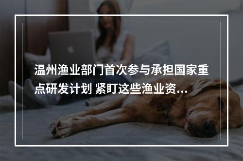 温州渔业部门首次参与承担国家重点研发计划 紧盯这些渔业资源