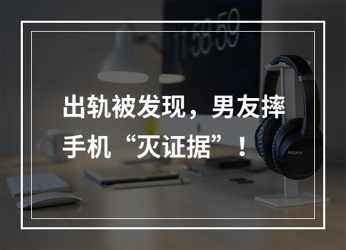 出轨被发现，男友摔手机“灭证据”！