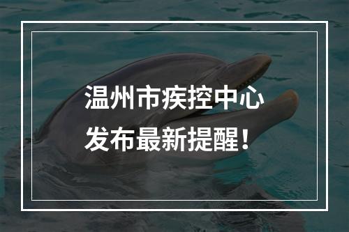 温州市疾控中心发布最新提醒！