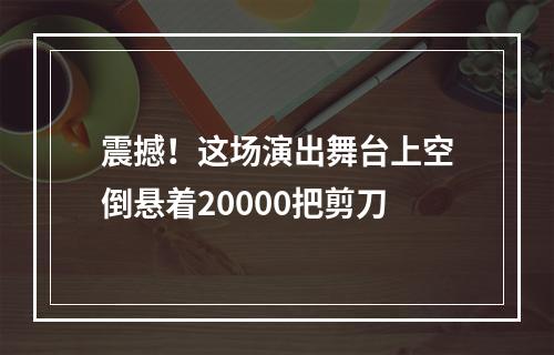 震撼！这场演出舞台上空倒悬着20000把剪刀
