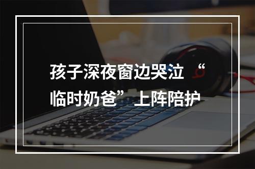 孩子深夜窗边哭泣 “临时奶爸”上阵陪护