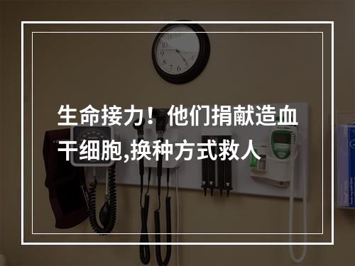 生命接力！他们捐献造血干细胞,换种方式救人