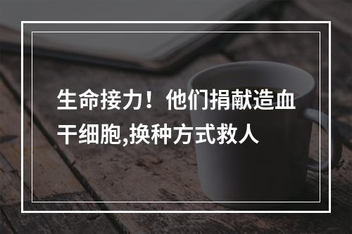 生命接力！他们捐献造血干细胞,换种方式救人