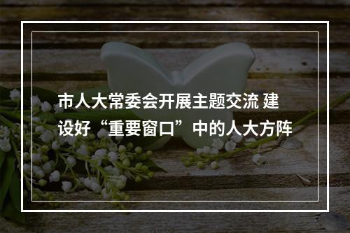 市人大常委会开展主题交流 建设好“重要窗口”中的人大方阵