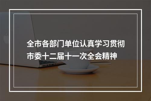 全市各部门单位认真学习贯彻市委十二届十一次全会精神
