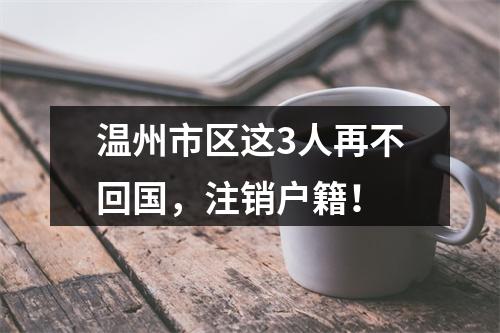 温州市区这3人再不回国，注销户籍！