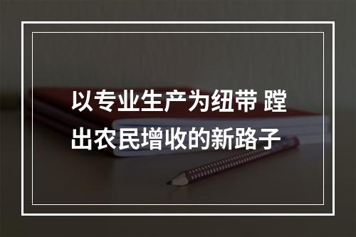 以专业生产为纽带 蹚出农民增收的新路子