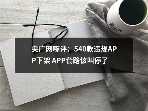 央广网啄评：540款违规APP下架 APP套路该叫停了