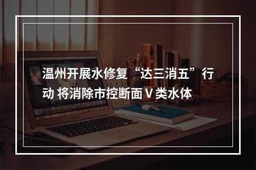 温州开展水修复“达三消五”行动 将消除市控断面Ⅴ类水体