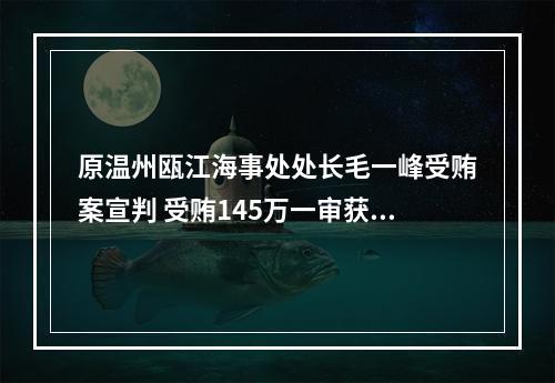 原温州瓯江海事处处长毛一峰受贿案宣判 受贿145万一审获刑3年3个月