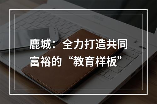 鹿城：全力打造共同富裕的“教育样板”