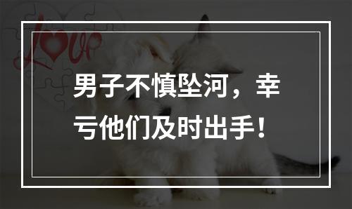 男子不慎坠河，幸亏他们及时出手！