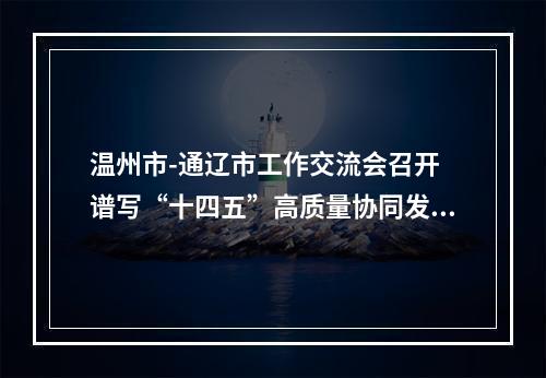 温州市-通辽市工作交流会召开 谱写“十四五”高质量协同发展新篇章