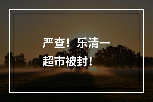 严查！乐清一超市被封！