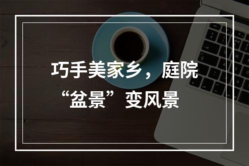 巧手美家乡，庭院“盆景”变风景