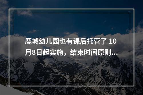鹿城幼儿园也有课后托管了 10月8日起实施，结束时间原则上迟于下班后20分钟