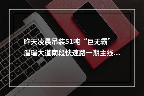 昨天凌晨吊装51吨“巨无霸” 温瑞大道南段快速路一期主线高架预计明年亚运会前贯通