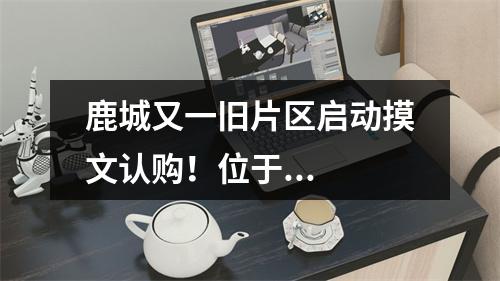 鹿城又一旧片区启动摸文认购！位于...