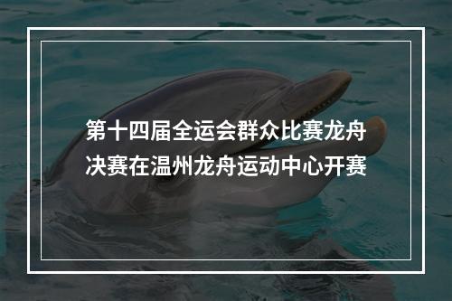 第十四届全运会群众比赛龙舟决赛在温州龙舟运动中心开赛