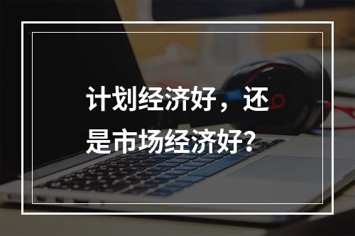 计划经济好，还是市场经济好？