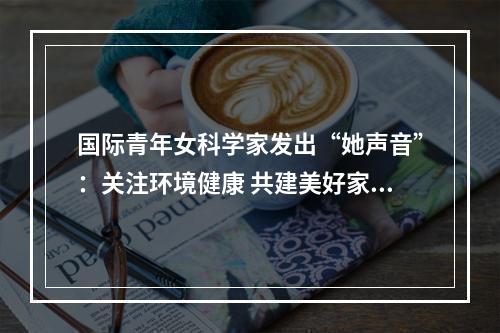 国际青年女科学家发出“她声音”：关注环境健康 共建美好家园