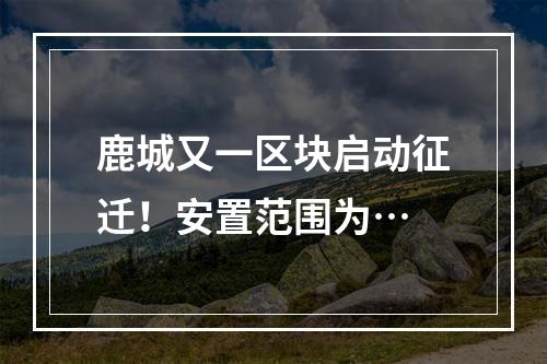 鹿城又一区块启动征迁！安置范围为…