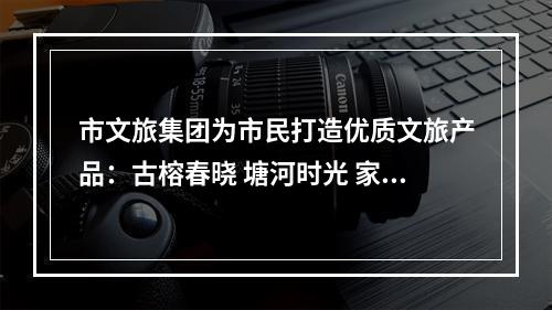 市文旅集团为市民打造优质文旅产品：古榕春晓 塘河时光 家门口的好玩地