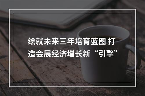 绘就未来三年培育蓝图 打造会展经济增长新“引擎”