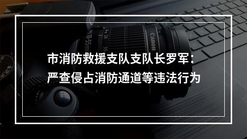 市消防救援支队支队长罗军：严查侵占消防通道等违法行为