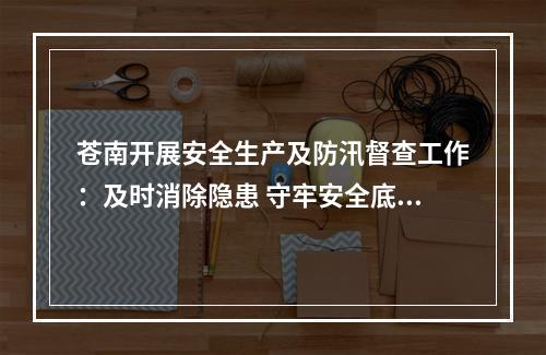 苍南开展安全生产及防汛督查工作：及时消除隐患 守牢安全底线