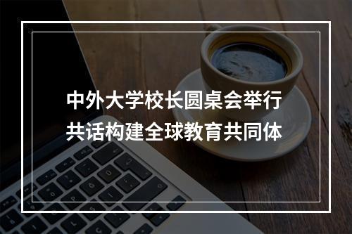 中外大学校长圆桌会举行 共话构建全球教育共同体