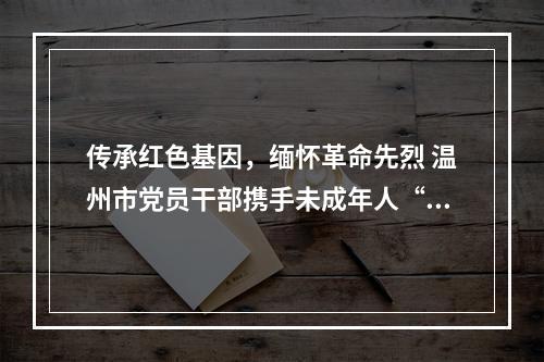传承红色基因，缅怀革命先烈 温州市党员干部携手未成年人“清明祭英烈”活动启动