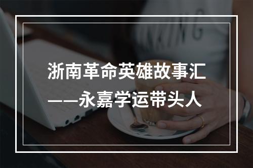 浙南革命英雄故事汇——永嘉学运带头人