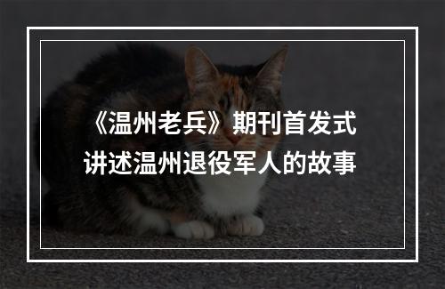 《温州老兵》期刊首发式 讲述温州退役军人的故事