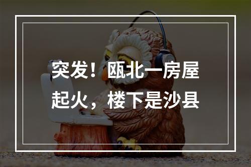 突发！瓯北一房屋起火，楼下是沙县